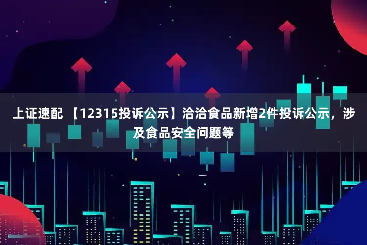 上证速配 【12315投诉公示】洽洽食品新增2件投诉公示，涉及食品安全问题等