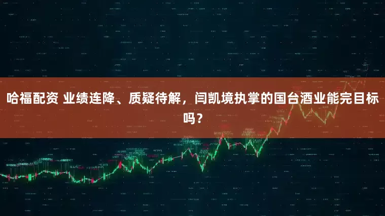哈福配资 业绩连降、质疑待解，闫凯境执掌的国台酒业能完目标吗？