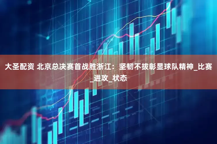 大圣配资 北京总决赛首战胜浙江：坚韧不拔彰显球队精神_比赛_进攻_状态