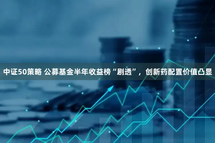中证50策略 公募基金半年收益榜“剧透”，创新药配置价值凸显