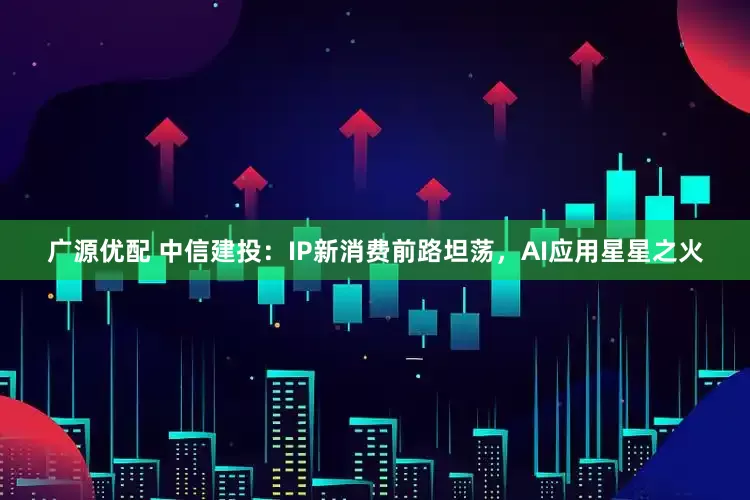 广源优配 中信建投：IP新消费前路坦荡，AI应用星星之火