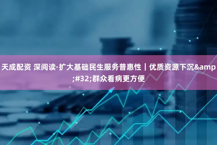 天成配资 深阅读·扩大基础民生服务普惠性｜优质资源下沉&#32;群众看病更方便