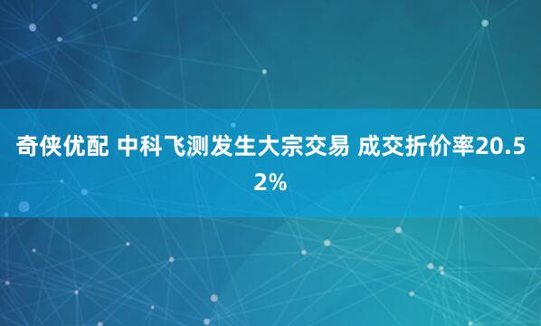 奇侠优配 中科飞测发生大宗交易 成交折价率20.52%