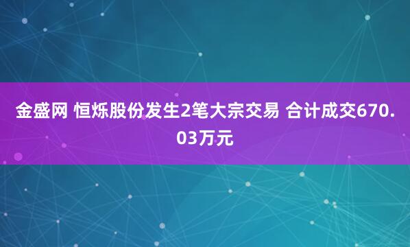 金盛网 恒烁股份发生2笔大宗交易 合计成交670.03万元