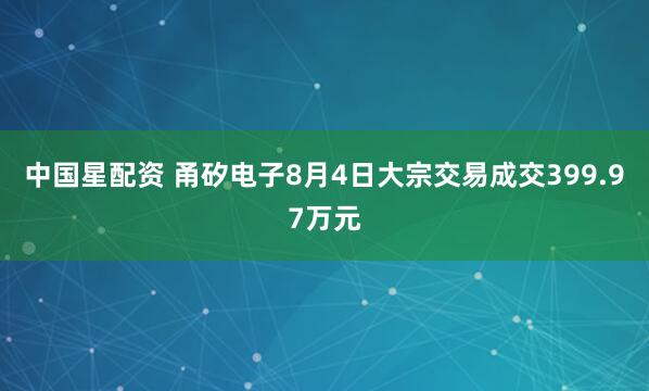 中国星配资 甬矽电子8月4日大宗交易成交399.97万元