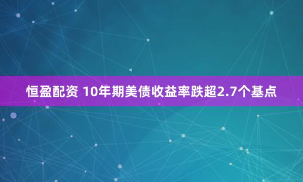恒盈配资 10年期美债收益率跌超2.7个基点
