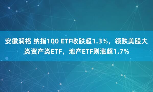 安徽润格 纳指100 ETF收跌超1.3%，领跌美股大类资产类ETF，地产ETF则涨超1.7%