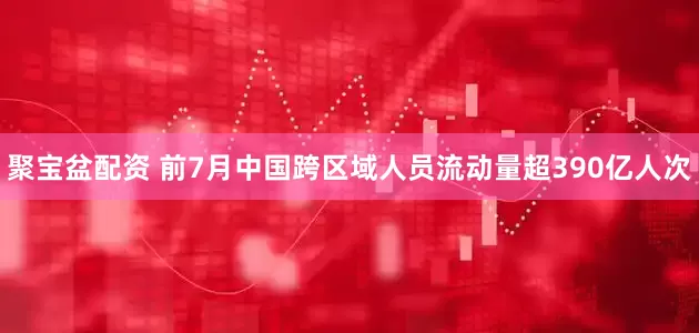 聚宝盆配资 前7月中国跨区域人员流动量超390亿人次