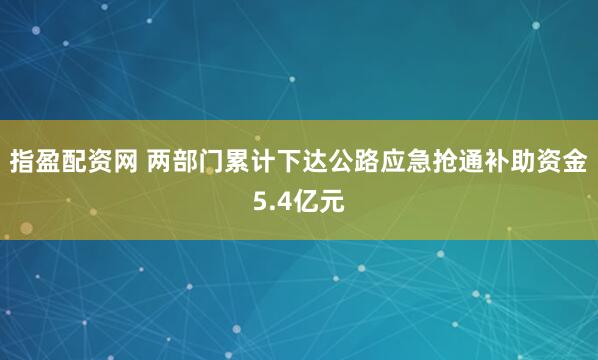 指盈配资网 两部门累计下达公路应急抢通补助资金5.4亿元