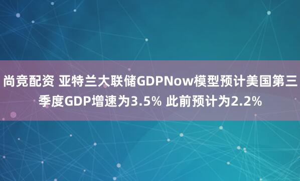 尚竞配资 亚特兰大联储GDPNow模型预计美国第三季度GDP增速为3.5% 此前预计为2.2%
