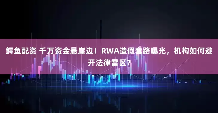 鳄鱼配资 千万资金悬崖边！RWA造假套路曝光，机构如何避开法律雷区？