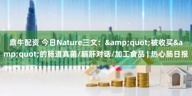 鼎牛配资 今日Nature三文：&quot;被收买&quot;的肠道真菌/脑肝对话/加工食品 | 热心肠日报