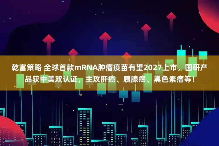 乾富策略 全球首款mRNA肿瘤疫苗有望2027上市，国研产品获中美双认证，主攻肝癌、胰腺癌、黑色素瘤等！