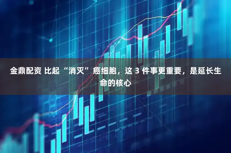 金鼎配资 比起 “消灭” 癌细胞，这 3 件事更重要，是延长生命的核心